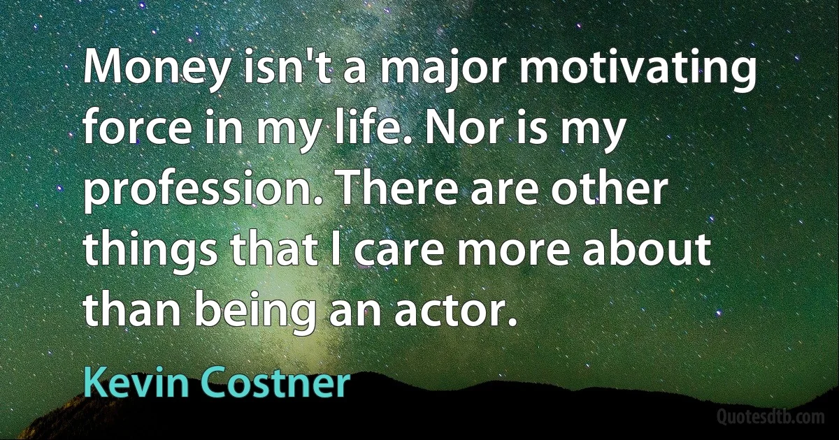 Money isn't a major motivating force in my life. Nor is my profession. There are other things that I care more about than being an actor. (Kevin Costner)