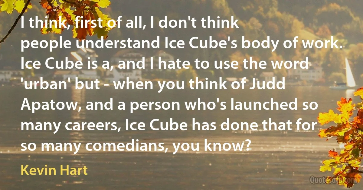 I think, first of all, I don't think people understand Ice Cube's body of work. Ice Cube is a, and I hate to use the word 'urban' but - when you think of Judd Apatow, and a person who's launched so many careers, Ice Cube has done that for so many comedians, you know? (Kevin Hart)