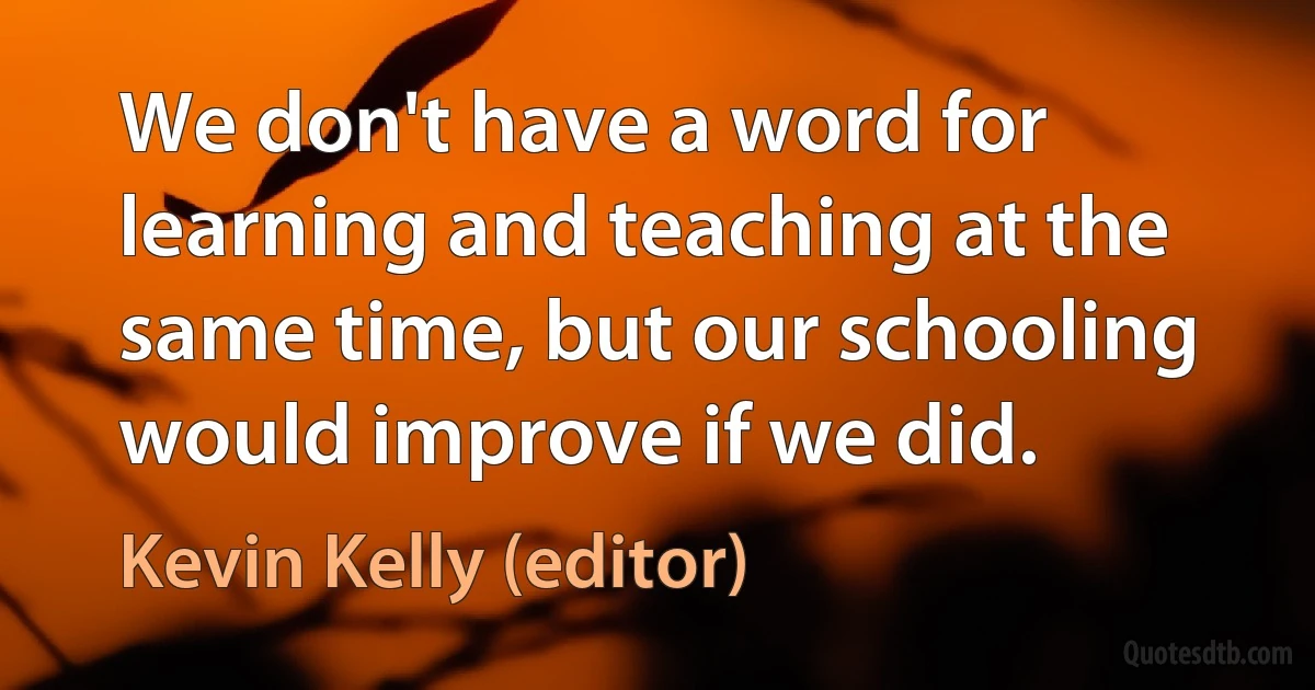 We don't have a word for learning and teaching at the same time, but our schooling would improve if we did. (Kevin Kelly (editor))