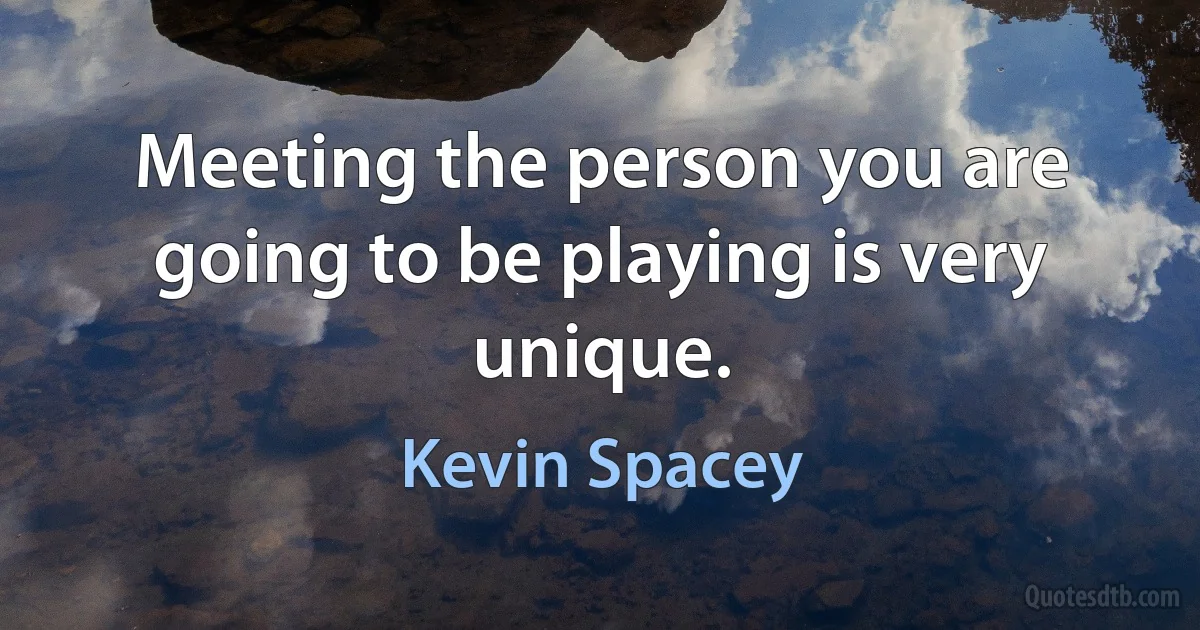 Meeting the person you are going to be playing is very unique. (Kevin Spacey)