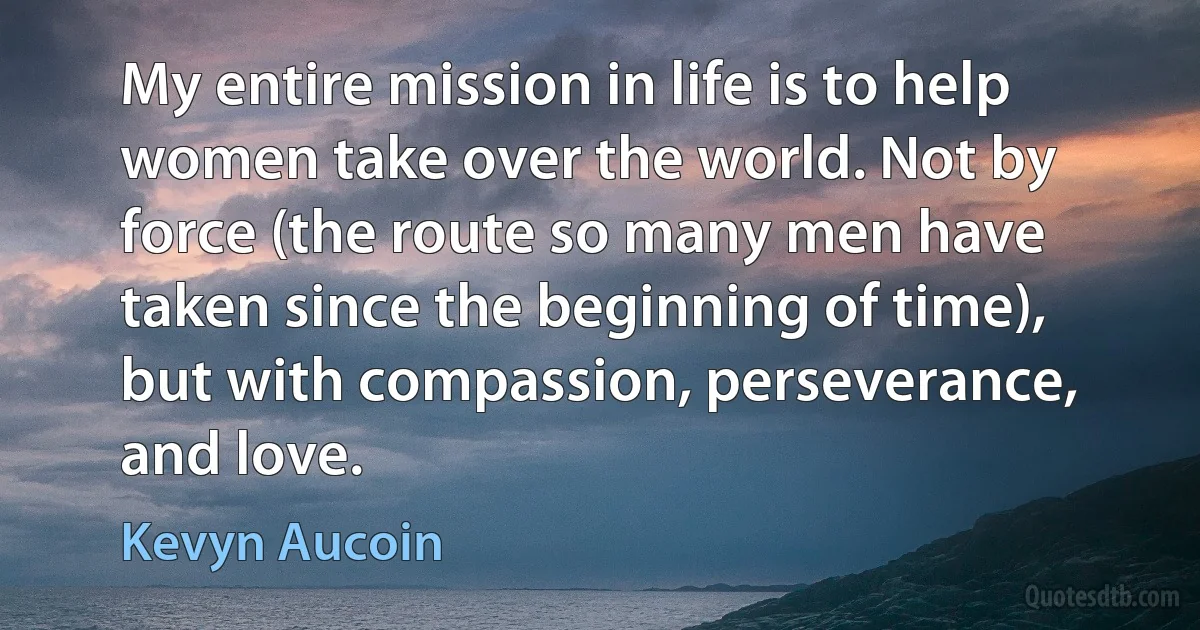 My entire mission in life is to help women take over the world. Not by force (the route so many men have taken since the beginning of time), but with compassion, perseverance, and love. (Kevyn Aucoin)