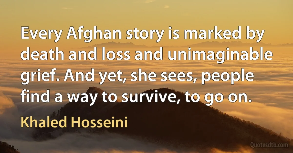 Every Afghan story is marked by death and loss and unimaginable grief. And yet, she sees, people find a way to survive, to go on. (Khaled Hosseini)