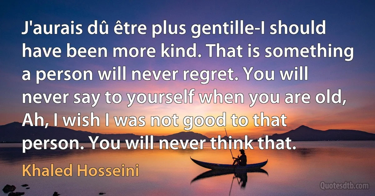 J'aurais dû être plus gentille-I should have been more kind. That is something a person will never regret. You will never say to yourself when you are old, Ah, I wish I was not good to that person. You will never think that. (Khaled Hosseini)