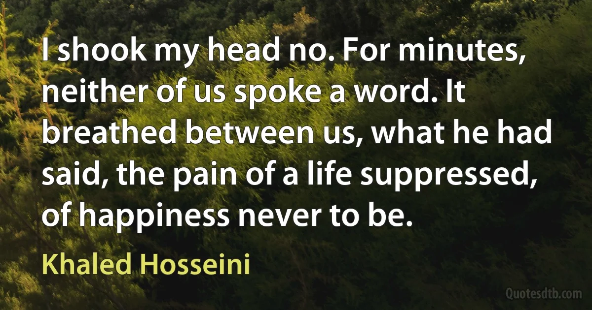 I shook my head no. For minutes, neither of us spoke a word. It breathed between us, what he had said, the pain of a life suppressed, of happiness never to be. (Khaled Hosseini)