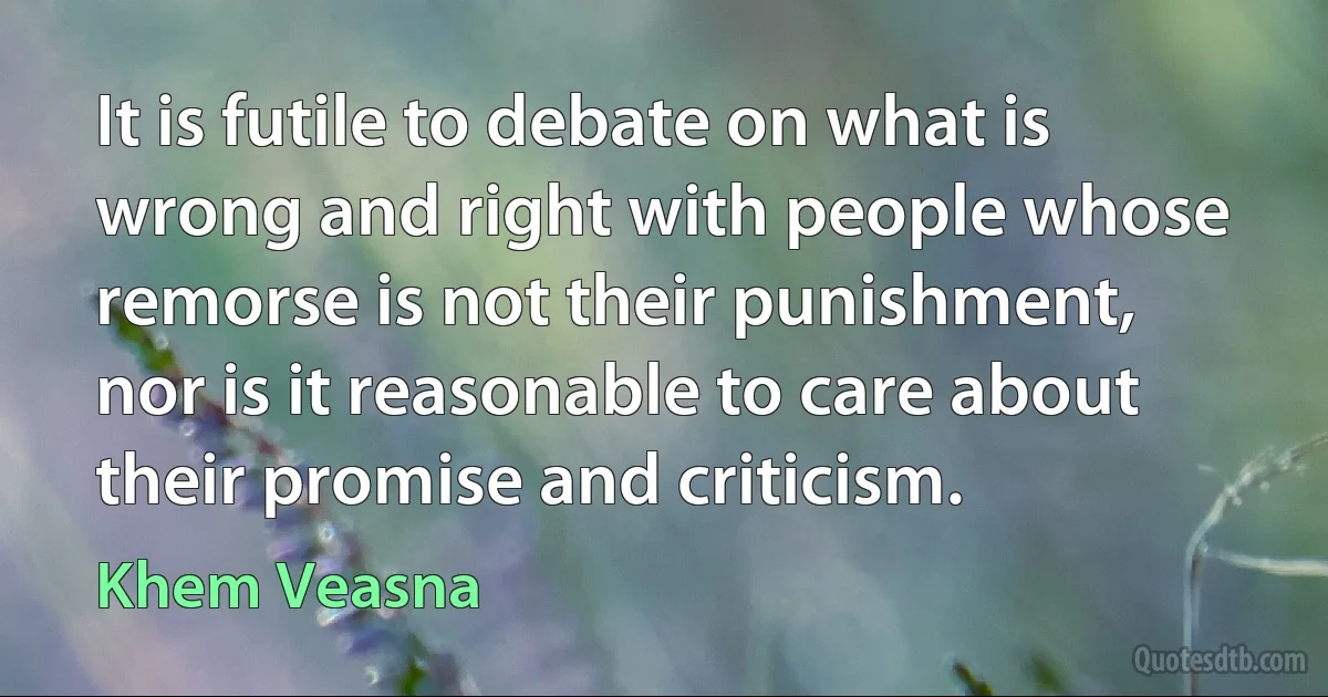 It is futile to debate on what is wrong and right with people whose remorse is not their punishment, nor is it reasonable to care about their promise and criticism. (Khem Veasna)