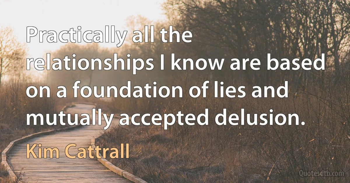 Practically all the relationships I know are based on a foundation of lies and mutually accepted delusion. (Kim Cattrall)