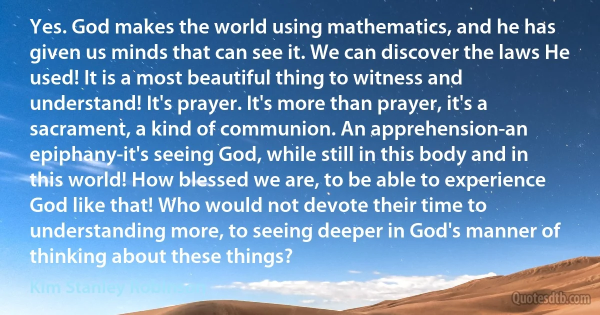 Yes. God makes the world using mathematics, and he has given us minds that can see it. We can discover the laws He used! It is a most beautiful thing to witness and understand! It's prayer. It's more than prayer, it's a sacrament, a kind of communion. An apprehension-an epiphany-it's seeing God, while still in this body and in this world! How blessed we are, to be able to experience God like that! Who would not devote their time to understanding more, to seeing deeper in God's manner of thinking about these things? (Kim Stanley Robinson)