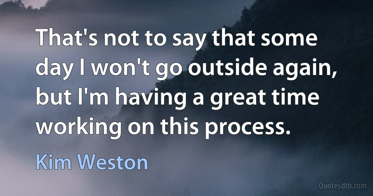 That's not to say that some day I won't go outside again, but I'm having a great time working on this process. (Kim Weston)