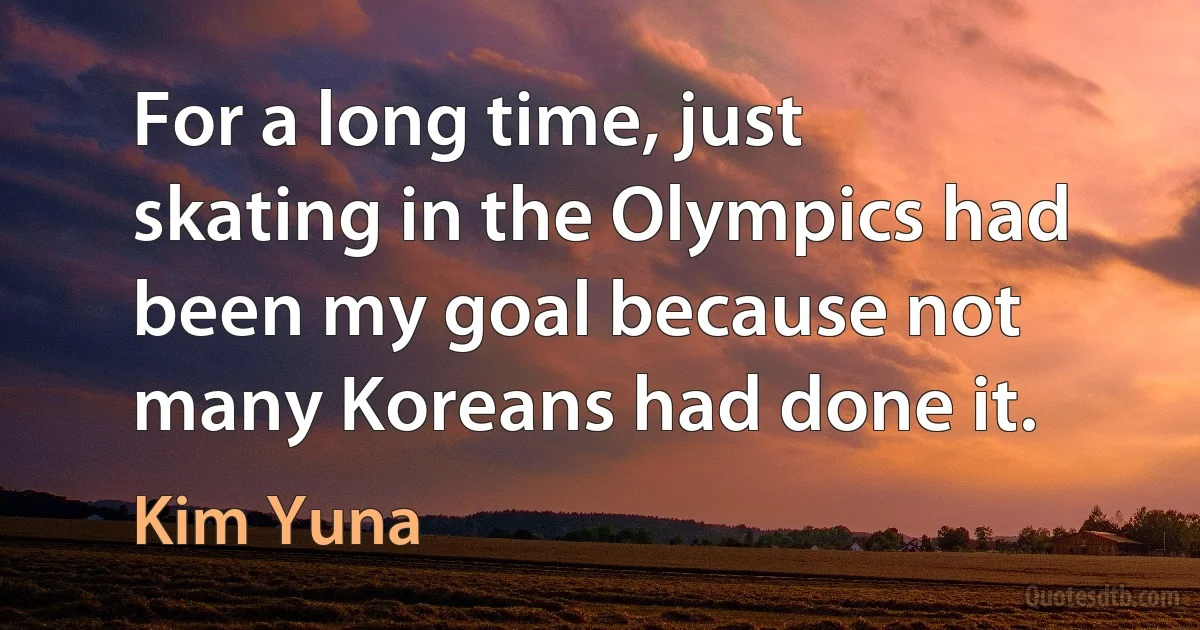 For a long time, just skating in the Olympics had been my goal because not many Koreans had done it. (Kim Yuna)