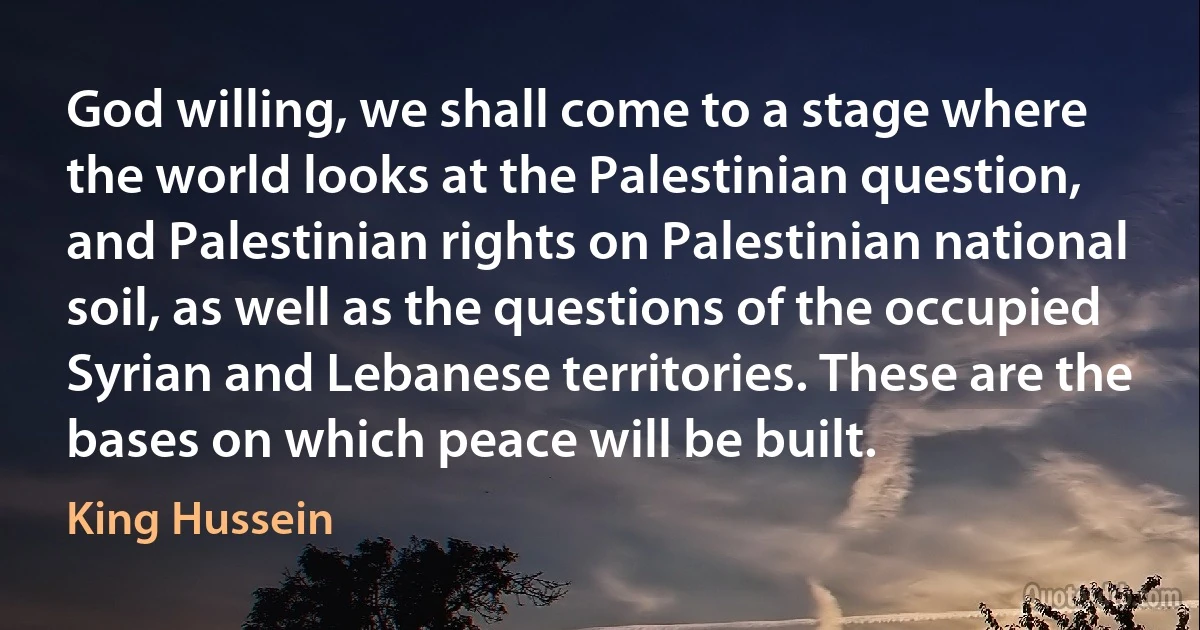 God willing, we shall come to a stage where the world looks at the Palestinian question, and Palestinian rights on Palestinian national soil, as well as the questions of the occupied Syrian and Lebanese territories. These are the bases on which peace will be built. (King Hussein)