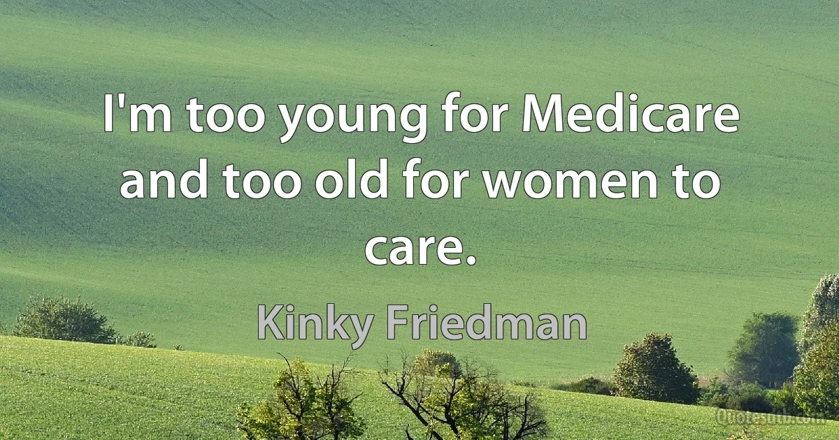 I'm too young for Medicare and too old for women to care. (Kinky Friedman)