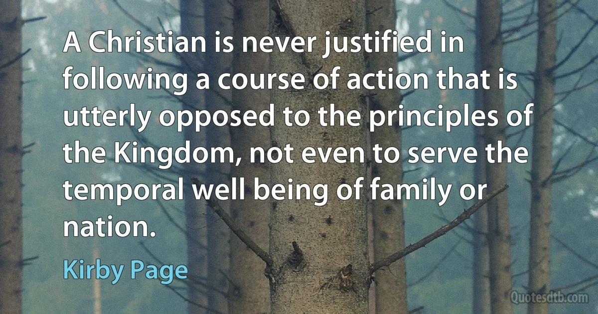 A Christian is never justified in following a course of action that is utterly opposed to the principles of the Kingdom, not even to serve the temporal well being of family or nation. (Kirby Page)