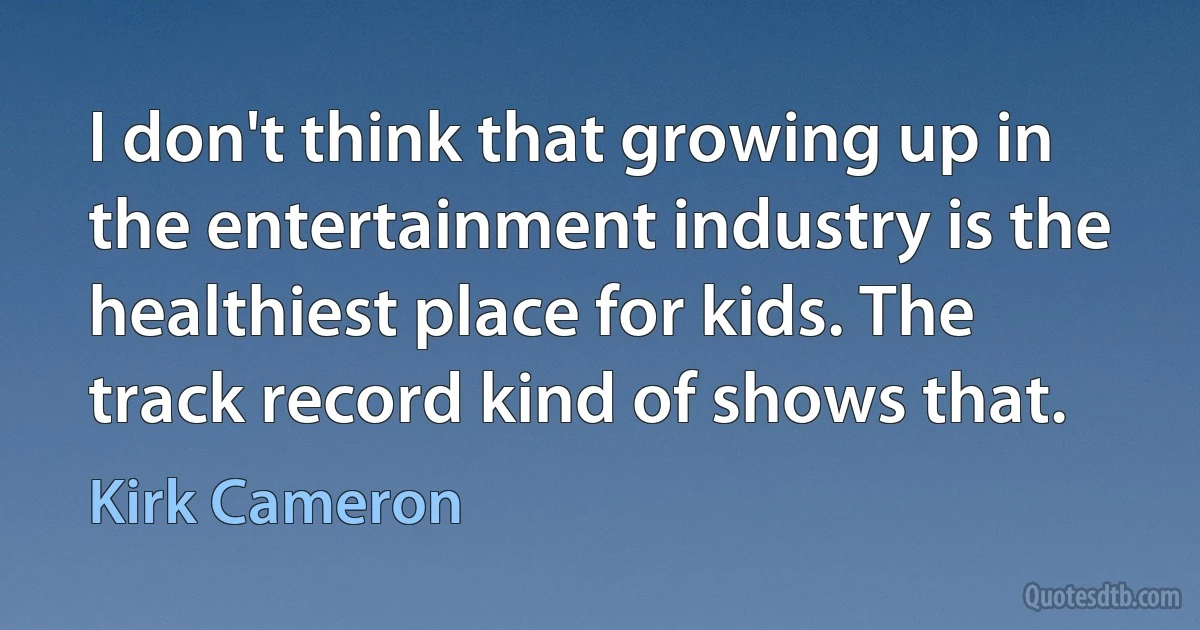 I don't think that growing up in the entertainment industry is the healthiest place for kids. The track record kind of shows that. (Kirk Cameron)