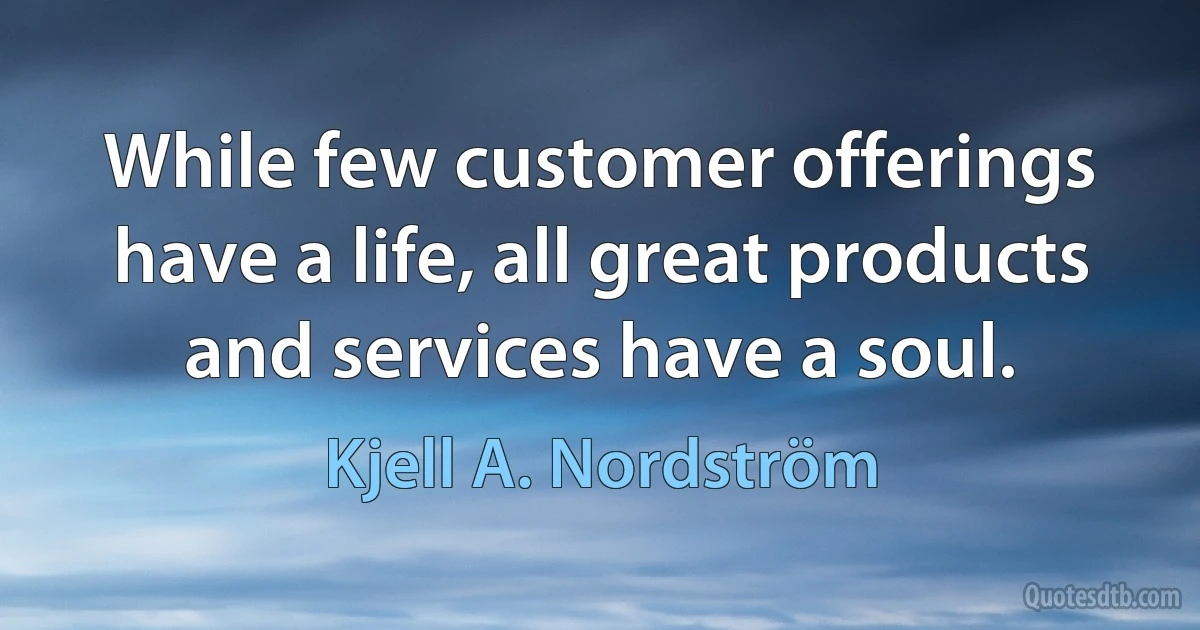 While few customer offerings have a life, all great products and services have a soul. (Kjell A. Nordström)