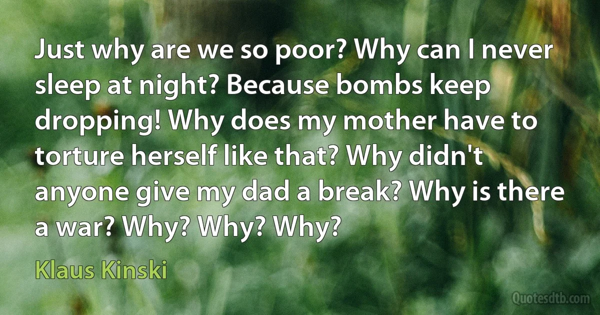 Just why are we so poor? Why can I never sleep at night? Because bombs keep dropping! Why does my mother have to torture herself like that? Why didn't anyone give my dad a break? Why is there a war? Why? Why? Why? (Klaus Kinski)