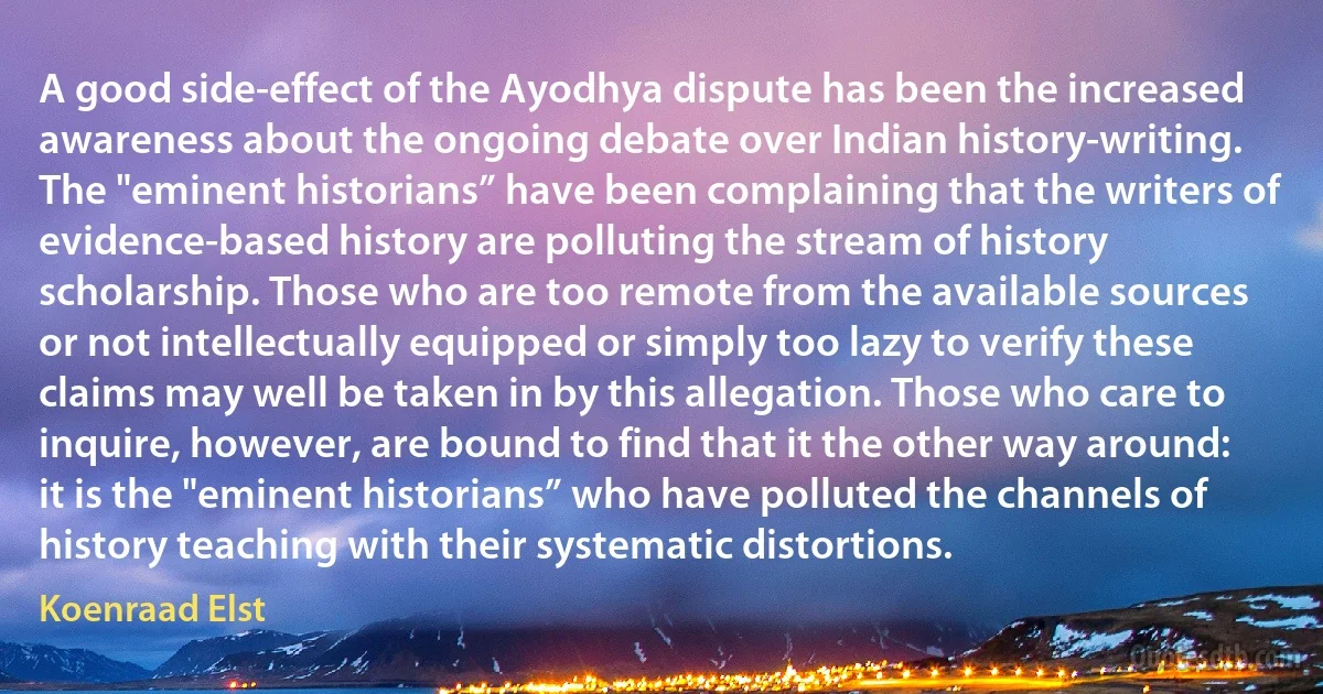 A good side-effect of the Ayodhya dispute has been the increased awareness about the ongoing debate over Indian history-writing. The "eminent historians” have been complaining that the writers of evidence-based history are polluting the stream of history scholarship. Those who are too remote from the available sources or not intellectually equipped or simply too lazy to verify these claims may well be taken in by this allegation. Those who care to inquire, however, are bound to find that it the other way around: it is the "eminent historians” who have polluted the channels of history teaching with their systematic distortions. (Koenraad Elst)