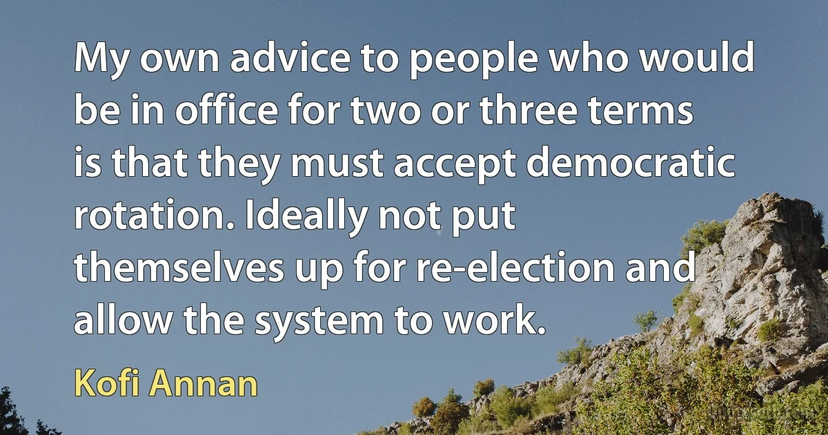 My own advice to people who would be in office for two or three terms is that they must accept democratic rotation. Ideally not put themselves up for re-election and allow the system to work. (Kofi Annan)