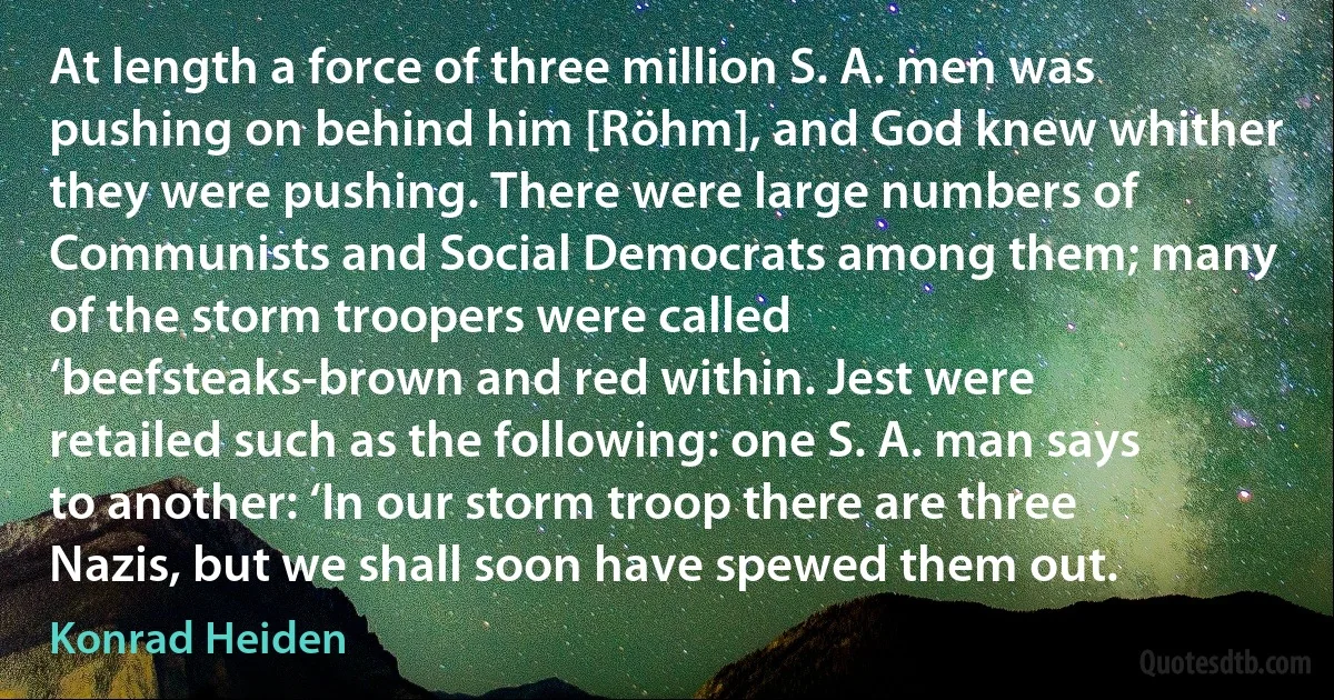 At length a force of three million S. A. men was pushing on behind him [Röhm], and God knew whither they were pushing. There were large numbers of Communists and Social Democrats among them; many of the storm troopers were called ‘beefsteaks-brown and red within. Jest were retailed such as the following: one S. A. man says to another: ‘In our storm troop there are three Nazis, but we shall soon have spewed them out. (Konrad Heiden)