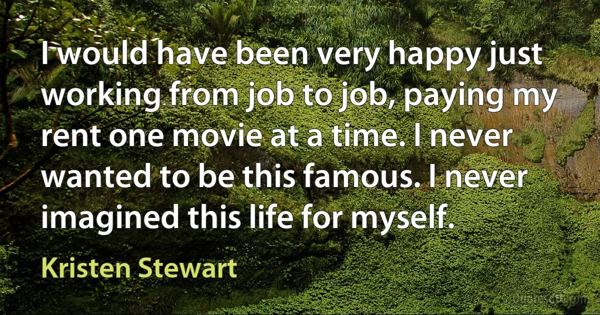 I would have been very happy just working from job to job, paying my rent one movie at a time. I never wanted to be this famous. I never imagined this life for myself. (Kristen Stewart)