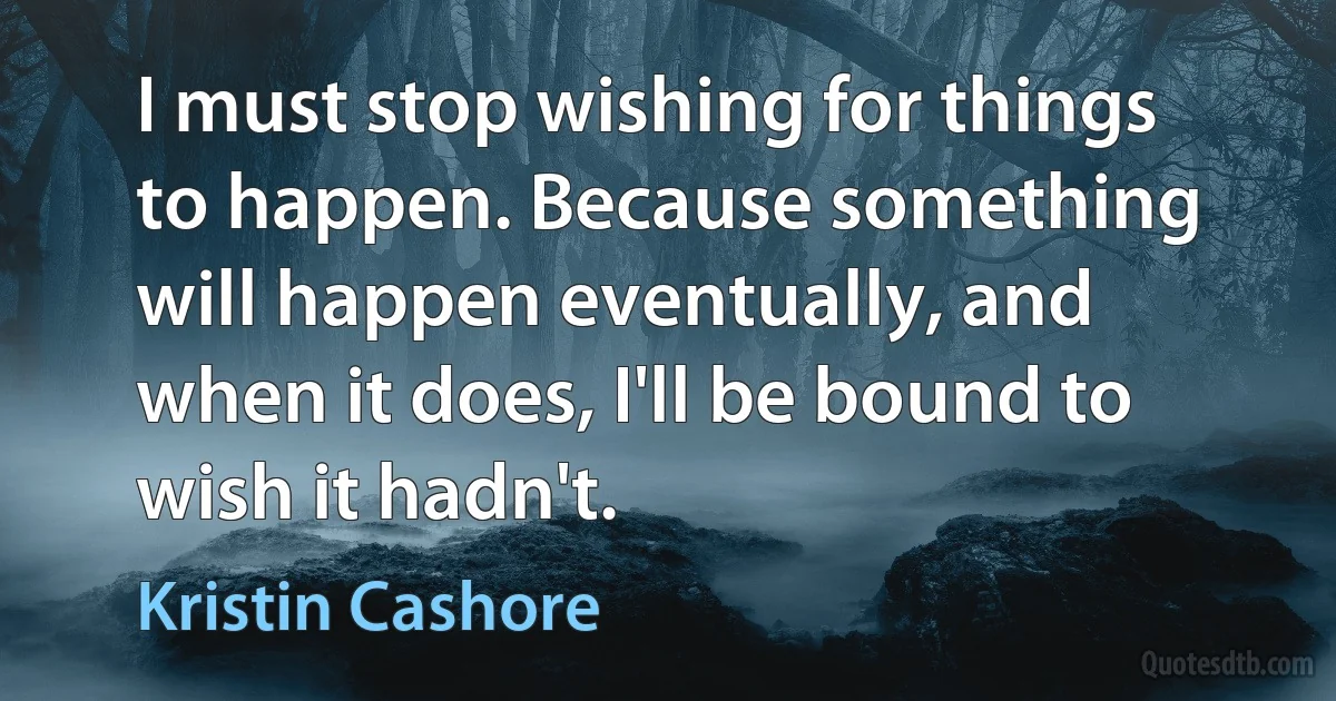 I must stop wishing for things to happen. Because something will happen eventually, and when it does, I'll be bound to wish it hadn't. (Kristin Cashore)