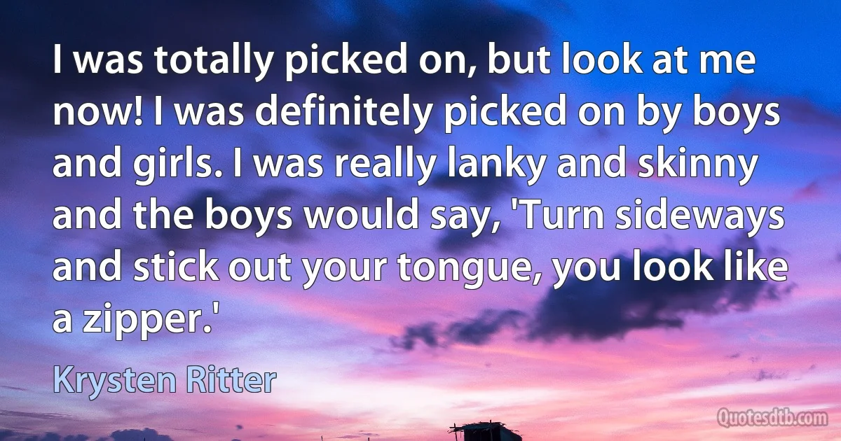 I was totally picked on, but look at me now! I was definitely picked on by boys and girls. I was really lanky and skinny and the boys would say, 'Turn sideways and stick out your tongue, you look like a zipper.' (Krysten Ritter)