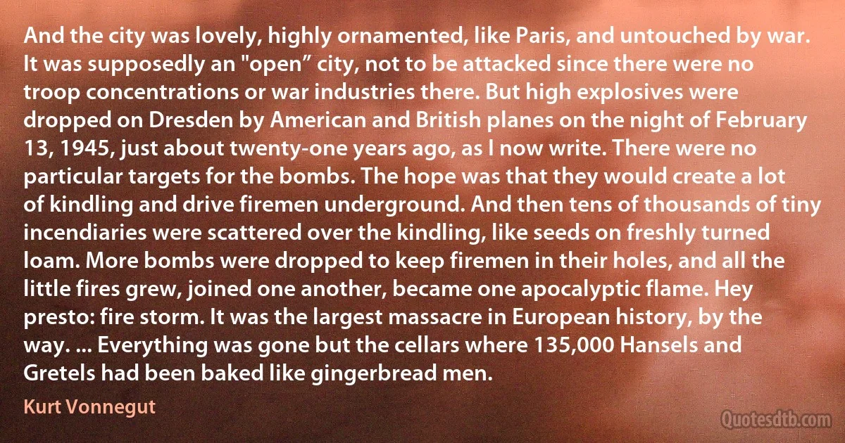 And the city was lovely, highly ornamented, like Paris, and untouched by war. It was supposedly an "open” city, not to be attacked since there were no troop concentrations or war industries there. But high explosives were dropped on Dresden by American and British planes on the night of February 13, 1945, just about twenty-one years ago, as I now write. There were no particular targets for the bombs. The hope was that they would create a lot of kindling and drive firemen underground. And then tens of thousands of tiny incendiaries were scattered over the kindling, like seeds on freshly turned loam. More bombs were dropped to keep firemen in their holes, and all the little fires grew, joined one another, became one apocalyptic flame. Hey presto: fire storm. It was the largest massacre in European history, by the way. ... Everything was gone but the cellars where 135,000 Hansels and Gretels had been baked like gingerbread men. (Kurt Vonnegut)