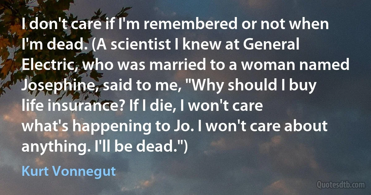 I don't care if I'm remembered or not when I'm dead. (A scientist I knew at General Electric, who was married to a woman named Josephine, said to me, "Why should I buy life insurance? If I die, I won't care what's happening to Jo. I won't care about anything. I'll be dead.") (Kurt Vonnegut)