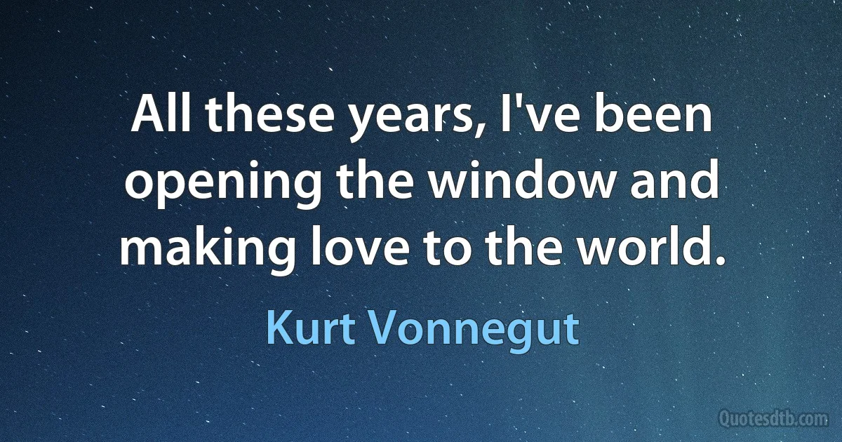 All these years, I've been opening the window and making love to the world. (Kurt Vonnegut)