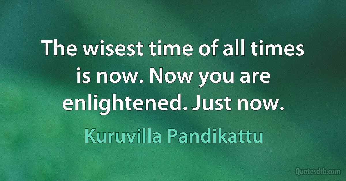 The wisest time of all times is now. Now you are enlightened. Just now. (Kuruvilla Pandikattu)