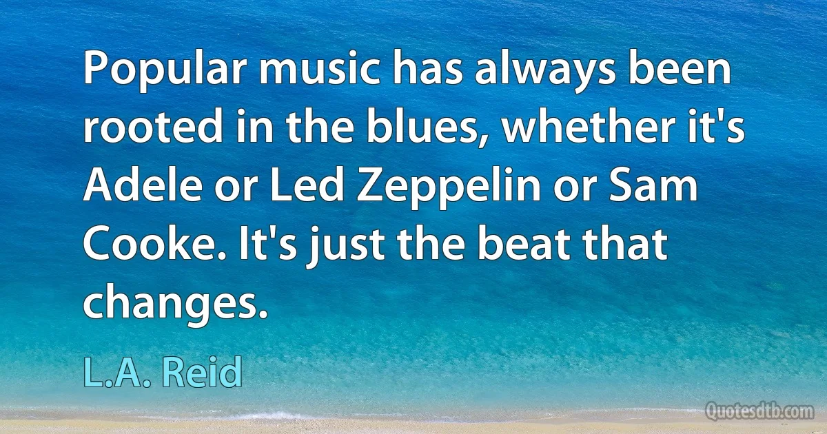 Popular music has always been rooted in the blues, whether it's Adele or Led Zeppelin or Sam Cooke. It's just the beat that changes. (L.A. Reid)