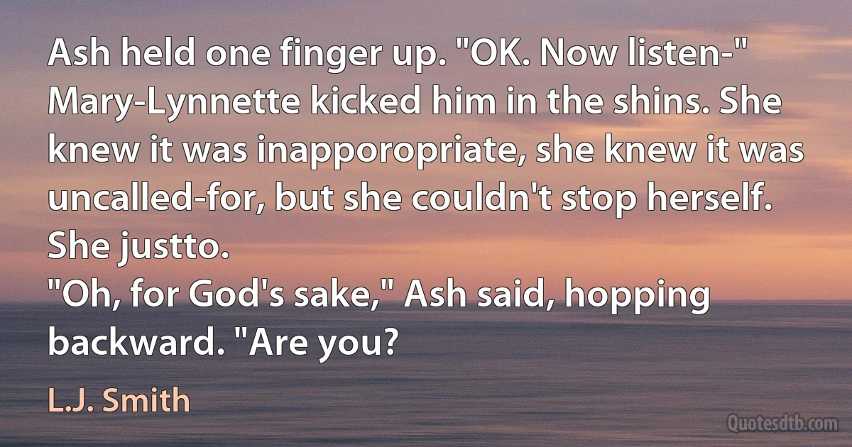 Ash held one finger up. "OK. Now listen-"
Mary-Lynnette kicked him in the shins. She knew it was inapporopriate, she knew it was uncalled-for, but she couldn't stop herself. She justto.
"Oh, for God's sake," Ash said, hopping backward. "Are you? (L.J. Smith)