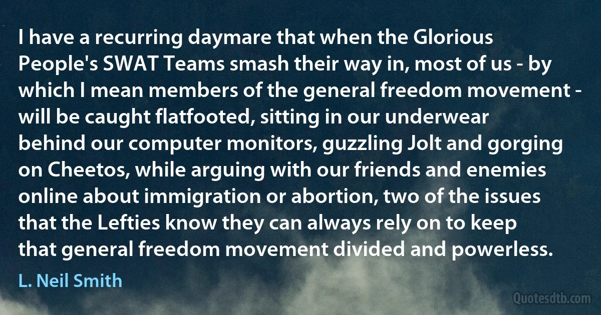 I have a recurring daymare that when the Glorious People's SWAT Teams smash their way in, most of us - by which I mean members of the general freedom movement - will be caught flatfooted, sitting in our underwear behind our computer monitors, guzzling Jolt and gorging on Cheetos, while arguing with our friends and enemies online about immigration or abortion, two of the issues that the Lefties know they can always rely on to keep that general freedom movement divided and powerless. (L. Neil Smith)