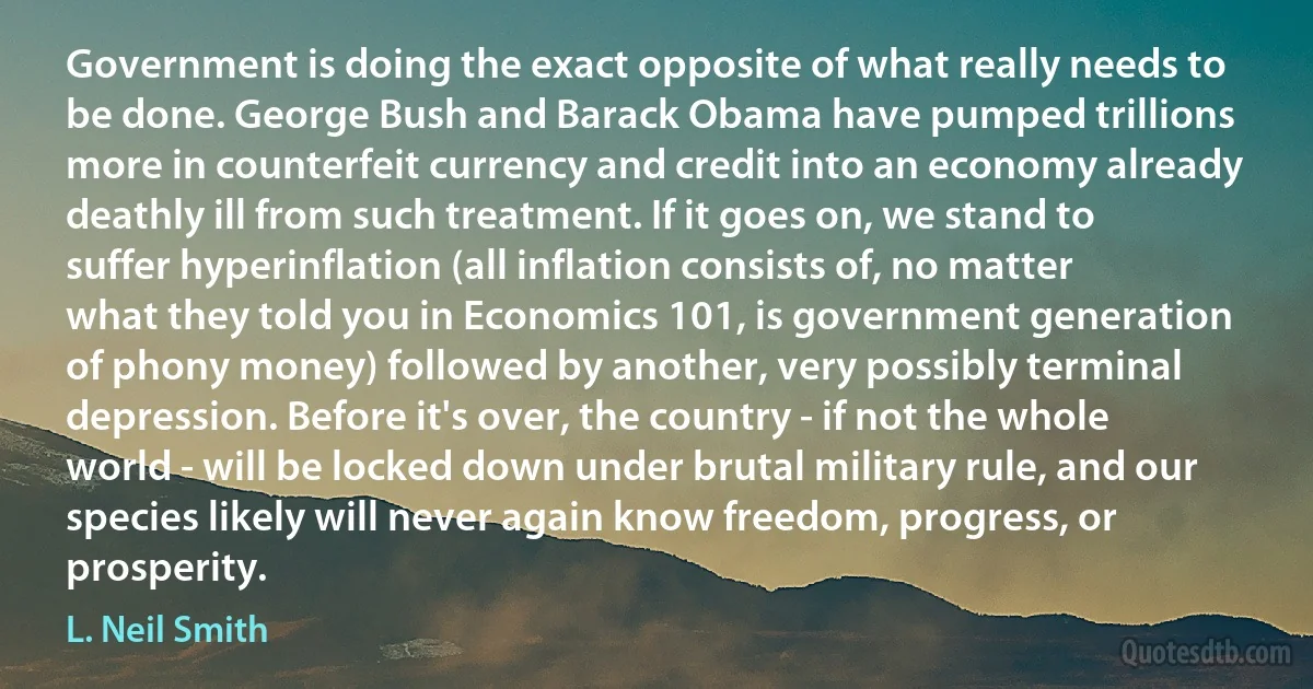 Government is doing the exact opposite of what really needs to be done. George Bush and Barack Obama have pumped trillions more in counterfeit currency and credit into an economy already deathly ill from such treatment. If it goes on, we stand to suffer hyperinflation (all inflation consists of, no matter what they told you in Economics 101, is government generation of phony money) followed by another, very possibly terminal depression. Before it's over, the country - if not the whole world - will be locked down under brutal military rule, and our species likely will never again know freedom, progress, or prosperity. (L. Neil Smith)