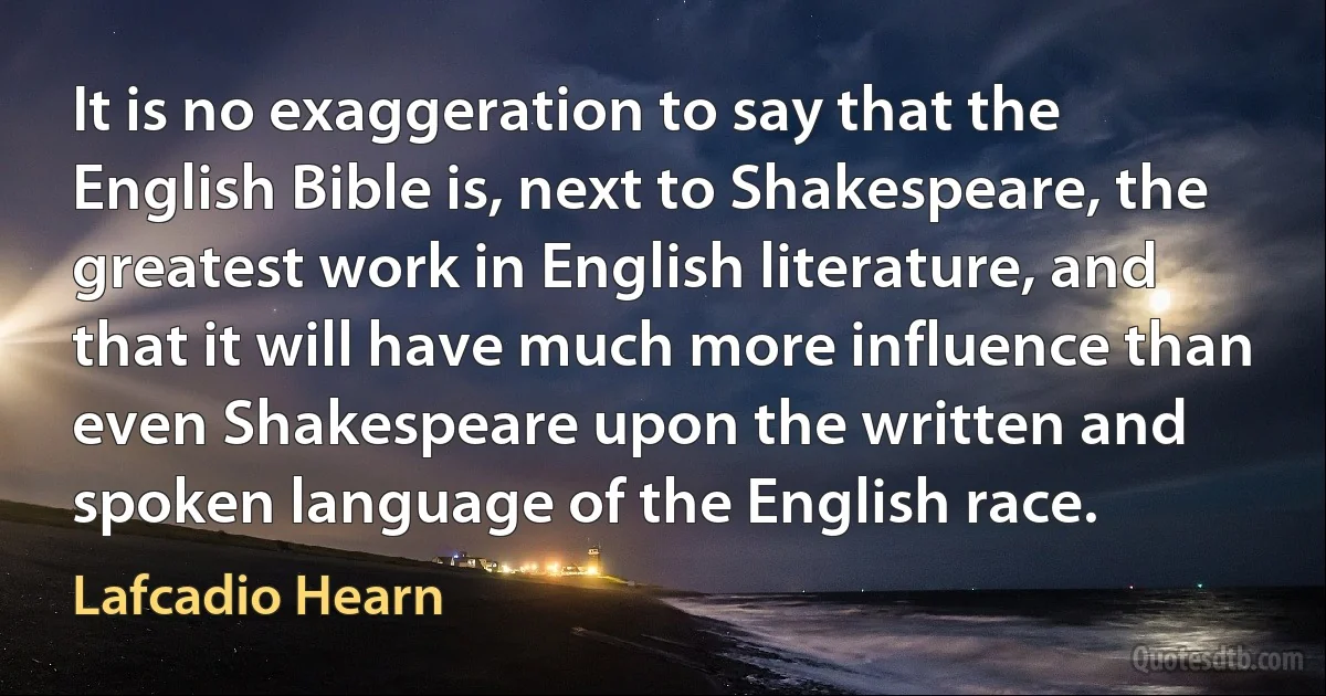 It is no exaggeration to say that the English Bible is, next to Shakespeare, the greatest work in English literature, and that it will have much more influence than even Shakespeare upon the written and spoken language of the English race. (Lafcadio Hearn)