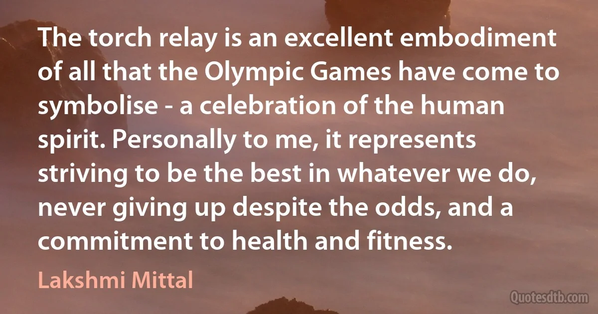 The torch relay is an excellent embodiment of all that the Olympic Games have come to symbolise - a celebration of the human spirit. Personally to me, it represents striving to be the best in whatever we do, never giving up despite the odds, and a commitment to health and fitness. (Lakshmi Mittal)