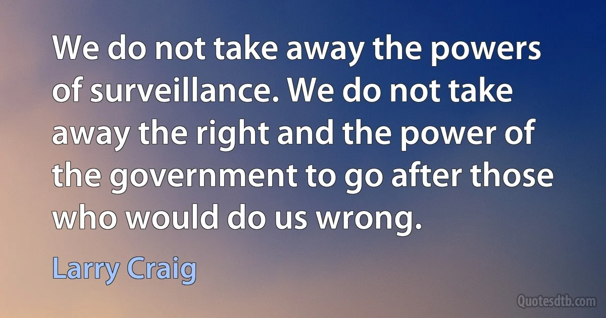 We do not take away the powers of surveillance. We do not take away the right and the power of the government to go after those who would do us wrong. (Larry Craig)