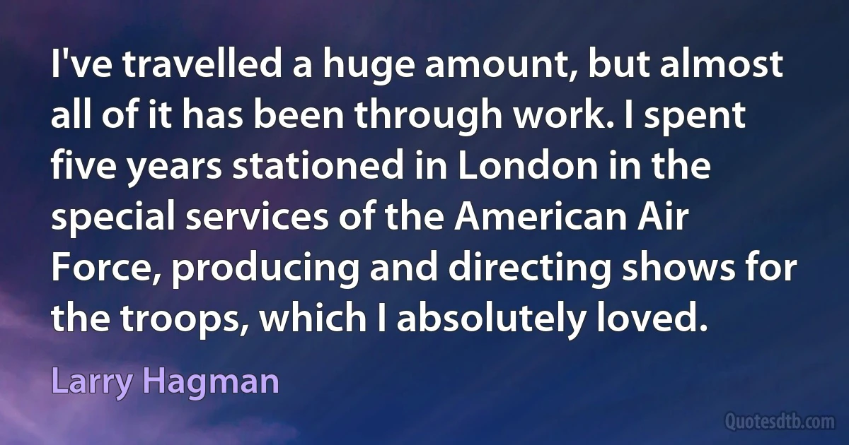 I've travelled a huge amount, but almost all of it has been through work. I spent five years stationed in London in the special services of the American Air Force, producing and directing shows for the troops, which I absolutely loved. (Larry Hagman)