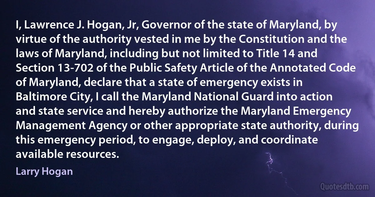 I, Lawrence J. Hogan, Jr, Governor of the state of Maryland, by virtue of the authority vested in me by the Constitution and the laws of Maryland, including but not limited to Title 14 and Section 13-702 of the Public Safety Article of the Annotated Code of Maryland, declare that a state of emergency exists in Baltimore City, I call the Maryland National Guard into action and state service and hereby authorize the Maryland Emergency Management Agency or other appropriate state authority, during this emergency period, to engage, deploy, and coordinate available resources. (Larry Hogan)