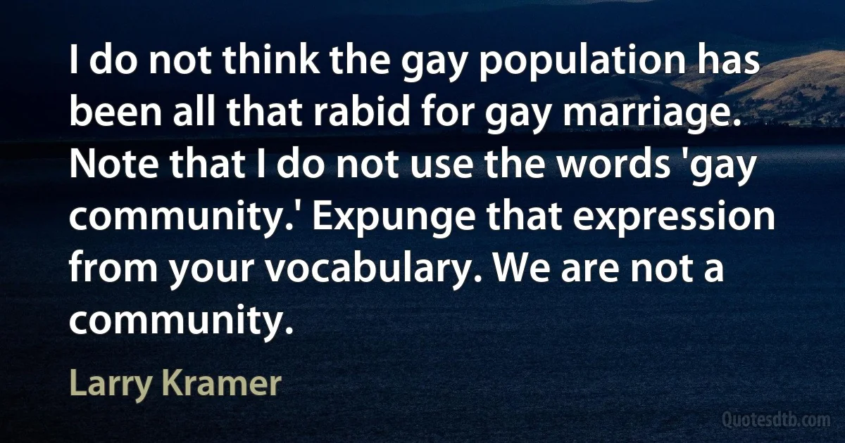 I do not think the gay population has been all that rabid for gay marriage. Note that I do not use the words 'gay community.' Expunge that expression from your vocabulary. We are not a community. (Larry Kramer)