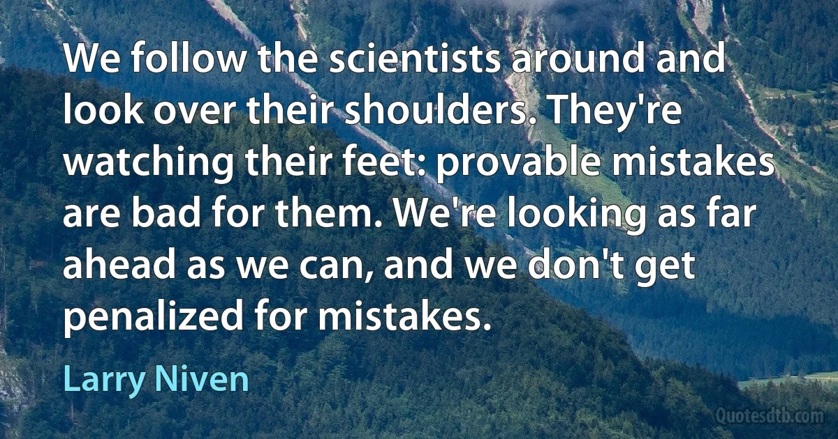 We follow the scientists around and look over their shoulders. They're watching their feet: provable mistakes are bad for them. We're looking as far ahead as we can, and we don't get penalized for mistakes. (Larry Niven)