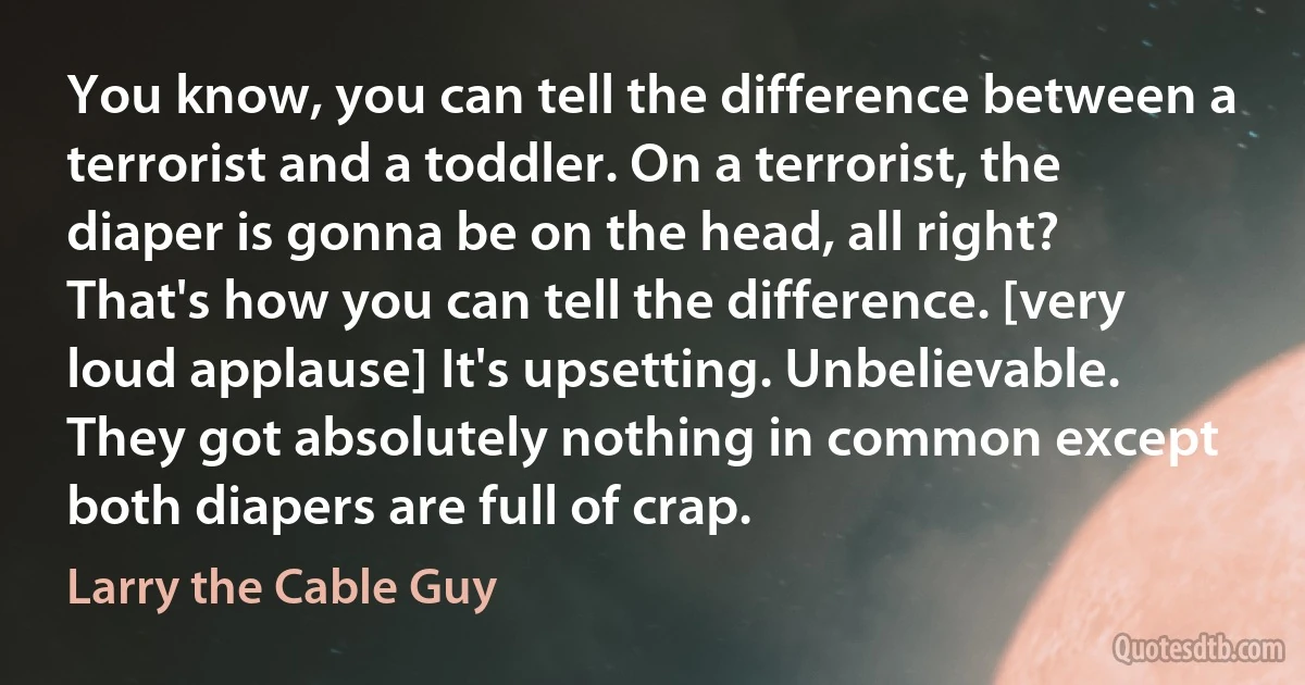 You know, you can tell the difference between a terrorist and a toddler. On a terrorist, the diaper is gonna be on the head, all right? That's how you can tell the difference. [very loud applause] It's upsetting. Unbelievable. They got absolutely nothing in common except both diapers are full of crap. (Larry the Cable Guy)