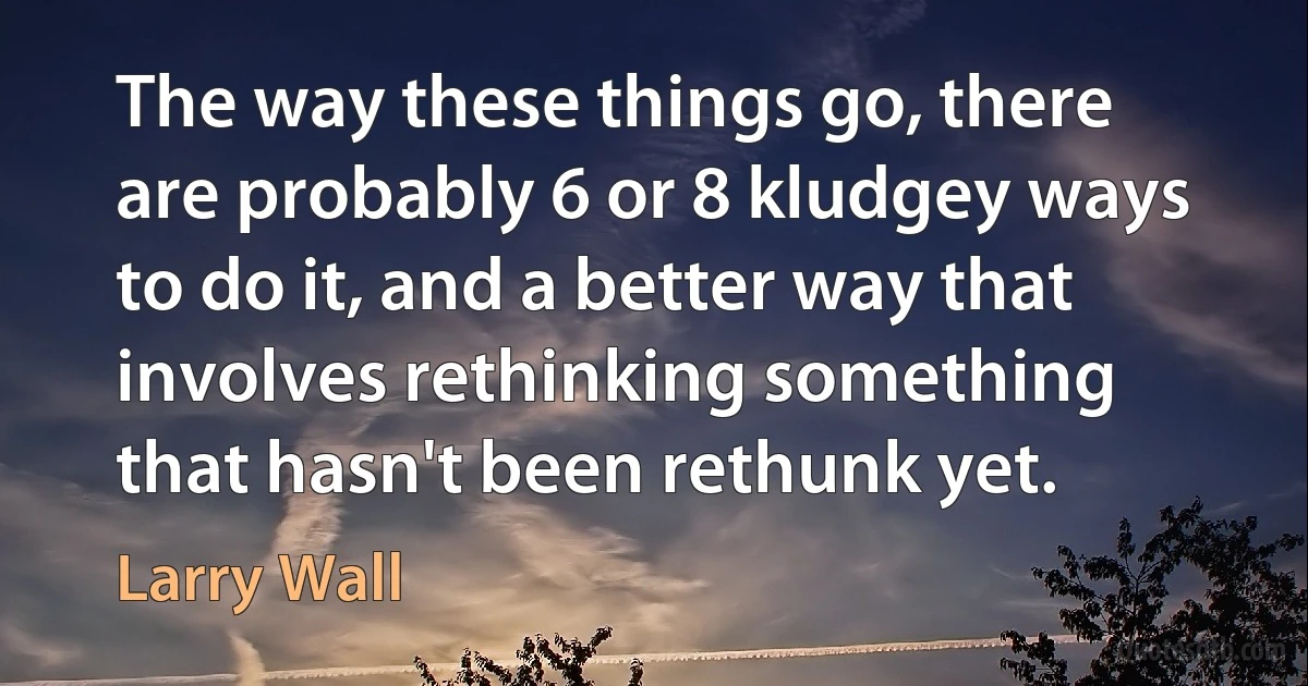 The way these things go, there are probably 6 or 8 kludgey ways to do it, and a better way that involves rethinking something that hasn't been rethunk yet. (Larry Wall)