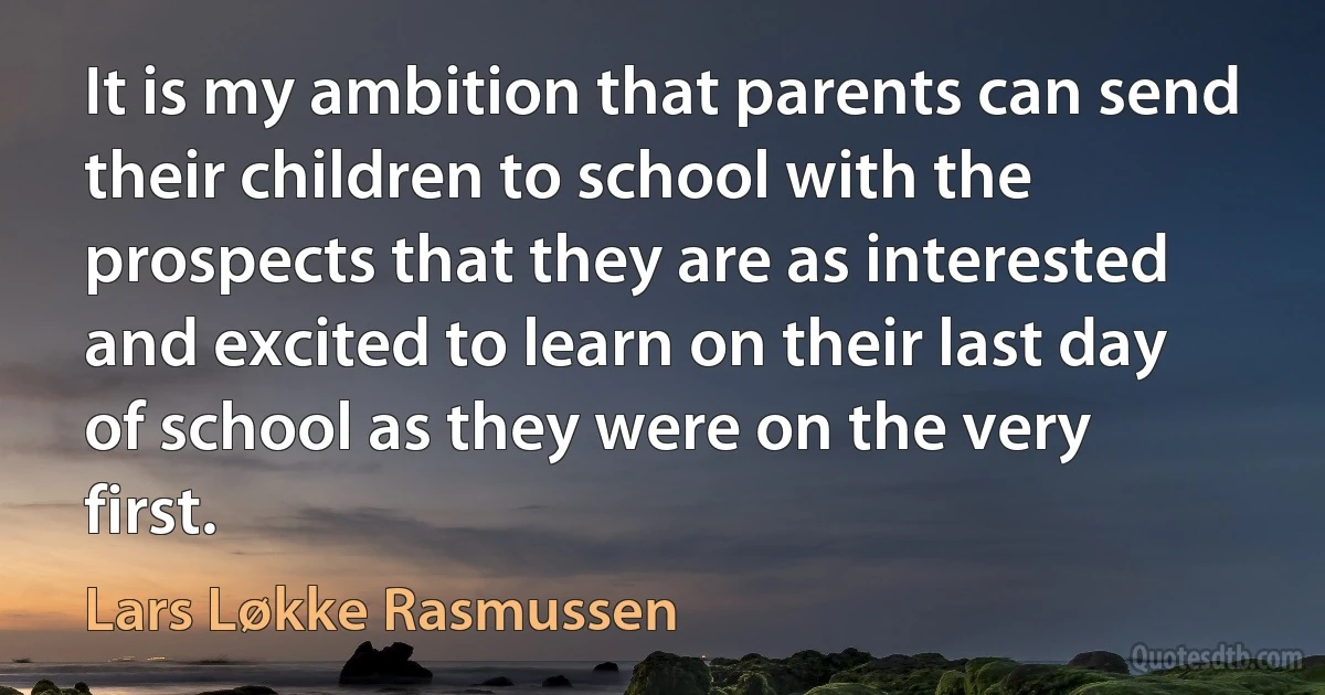 It is my ambition that parents can send their children to school with the prospects that they are as interested and excited to learn on their last day of school as they were on the very first. (Lars Løkke Rasmussen)