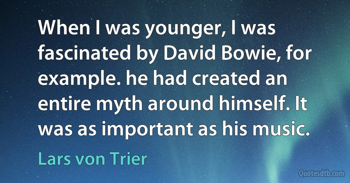 When I was younger, I was fascinated by David Bowie, for example. he had created an entire myth around himself. It was as important as his music. (Lars von Trier)