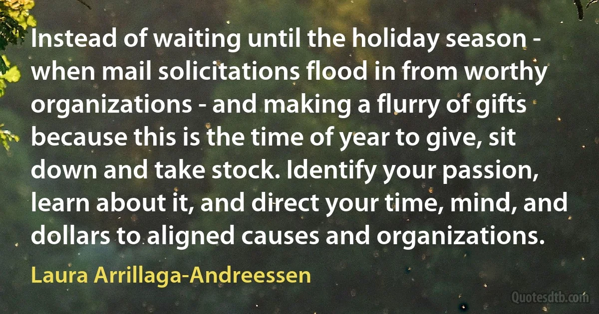 Instead of waiting until the holiday season - when mail solicitations flood in from worthy organizations - and making a flurry of gifts because this is the time of year to give, sit down and take stock. Identify your passion, learn about it, and direct your time, mind, and dollars to aligned causes and organizations. (Laura Arrillaga-Andreessen)