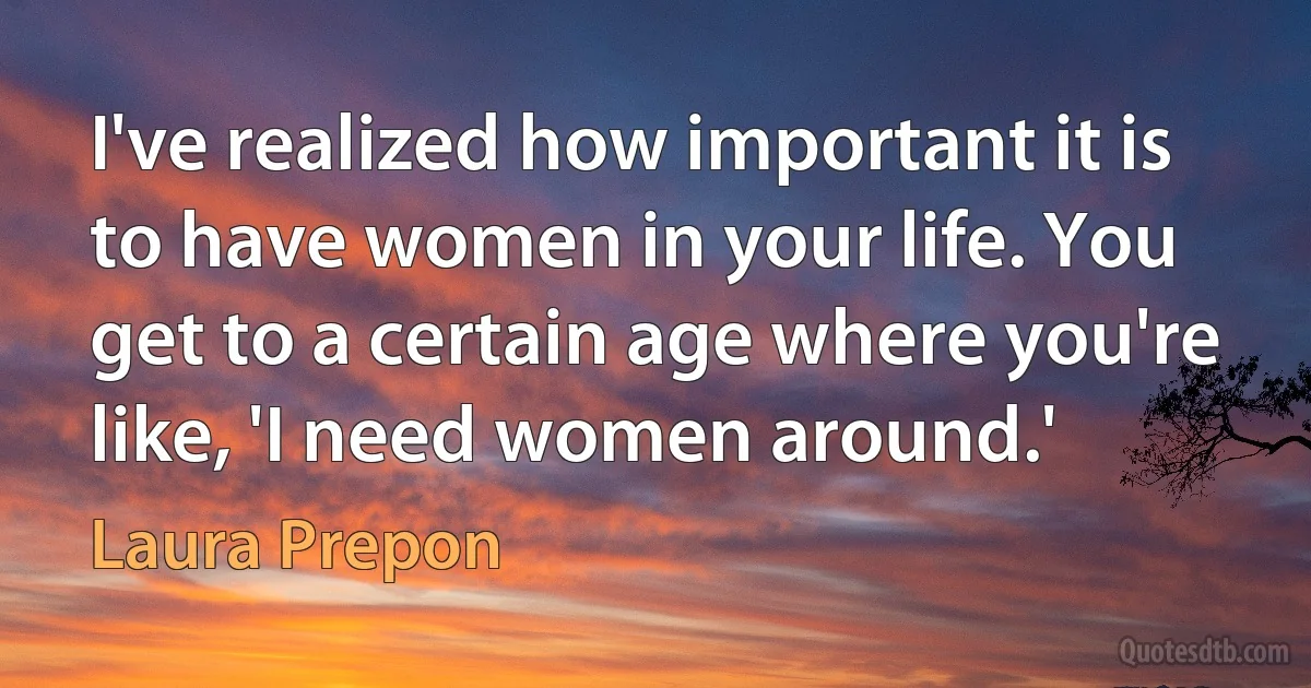 I've realized how important it is to have women in your life. You get to a certain age where you're like, 'I need women around.' (Laura Prepon)