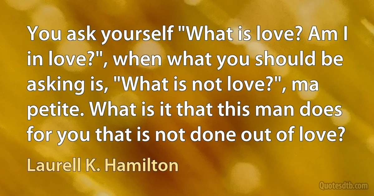 You ask yourself "What is love? Am I in love?", when what you should be asking is, "What is not love?", ma petite. What is it that this man does for you that is not done out of love? (Laurell K. Hamilton)