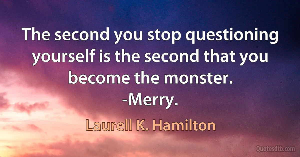 The second you stop questioning yourself is the second that you become the monster.
-Merry. (Laurell K. Hamilton)