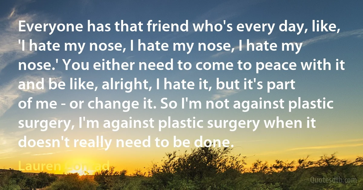 Everyone has that friend who's every day, like, 'I hate my nose, I hate my nose, I hate my nose.' You either need to come to peace with it and be like, alright, I hate it, but it's part of me - or change it. So I'm not against plastic surgery, I'm against plastic surgery when it doesn't really need to be done. (Lauren Conrad)