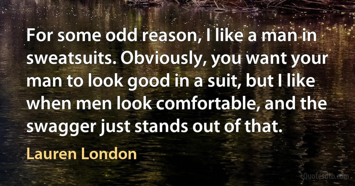 For some odd reason, I like a man in sweatsuits. Obviously, you want your man to look good in a suit, but I like when men look comfortable, and the swagger just stands out of that. (Lauren London)